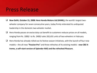 Press Release New Delhi, October 21, 2008: Hero Honda Motors Ltd (HHML),  the world's largest two-wheeler company for seven consecutive years, today firmly reiterated its undisputed leadership in the domestic two-wheeler market. Hero Honda passes on excise duty cut benefit to customers reduces prices on all models, ranging from Rs. 1000/- to Rs. 2400/-sales 265,431 units of two-wheelers in February  Hero Honda has already rolled out its festive season initiatives, with the launch of four new models – the all-new  "Passion Pro"  and three refreshes of its existing models -  new CBZ X-treme, a self–start version of Splendor NXG and the refreshed Pleasure. 