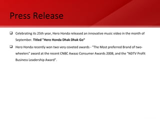 Press Release Celebrating its 25th year, Hero Honda released an innovative music video in the month of September.  Titled "Hero Honda Dhak Dhak Go“ Hero Honda recently won two very coveted awards - "The Most preferred Brand of two-wheelers" award at the recent CNBC Awaaz Consumer Awards 2008, and the "NDTV Profit Business Leadership Award".  