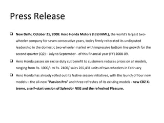 Press Release New Delhi, October 21, 2008: Hero Honda Motors Ltd (HHML),  the world's largest two-wheeler company for seven consecutive years, today firmly reiterated its undisputed leadership in the domestic two-wheeler market with impressive bottom line growth for the second quarter (Q2) – July to September - of this financial year (FY) 2008-09.   Hero Honda passes on excise duty cut benefit to customers reduces prices on all models, ranging from Rs. 1000/- to Rs. 2400/-sales 265,431 units of two-wheelers in February  Hero Honda has already rolled out its festive season initiatives, with the launch of four new models – the all-new  "Passion Pro"  and three refreshes of its existing models -  new CBZ X-treme, a self–start version of Splendor NXG and the refreshed Pleasure. 