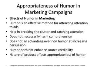 Appropriateness of Humor in
                   Marketing Campaigns
• Effects of Humor in Marketing
• Humor is an effective method for attracting attention
  to ads.
• Help in breaking the clutter and catching attention
• Does not necessarily harm comprehension
• Does not an advantage over non humor at increasing
  persuasion
• Humor does not enhance source credibility
• Nature of product affects appropriateness of humor

•   ---Integrated Marketing Communications: Asia Pacific Edition By William Chitty, Nigel Barker, Michael Valos, Terence A. Shimp
 