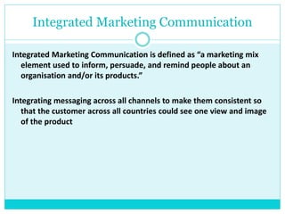 Integrated Marketing Communication
Integrated Marketing Communication is defined as “a marketing mix
element used to inform, persuade, and remind people about an
organisation and/or its products.”
Integrating messaging across all channels to make them consistent so
that the customer across all countries could see one view and image
of the product
 