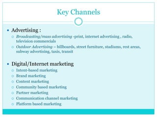 Key Channels
 Advertising :
 Broadcasting/mass advertising -print, internet advertising , radio,
television commercials
 Outdoor Advertising – billboards, street furniture, stadiums, rest areas,
subway advertising, taxis, transit
 Digital/Internet marketing
 Intent-based marketing
 Brand marketing
 Content marketing
 Community based marketing
 Partner marketing
 Communication channel marketing
 Platform based marketing
 