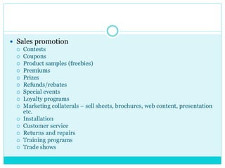  Sales promotion
 Contests
 Coupons
 Product samples (freebies)
 Premiums
 Prizes
 Refunds/rebates
 Special events
 Loyalty programs
 Marketing collaterals – sell sheets, brochures, web content, presentation
etc.
 Installation
 Customer service
 Returns and repairs
 Training programs
 Trade shows
 