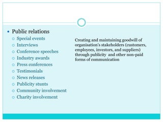  Public relations
 Special events
 Interviews
 Conference speeches
 Industry awards
 Press conferences
 Testimonials
 News releases
 Publicity stunts
 Community involvement
 Charity involvement
Creating and maintaining goodwill of
organisation’s stakeholders (customers,
employees, investors, and suppliers)
through publicity and other non-paid
forms of communication
 