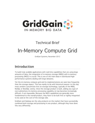 Technical Brief

   In-Memory Compute Grid
                          GridGain Systems, November 2012




Introduction
To build truly scalable applications with real-time capabilities that are using large
amounts of data, the integration of in-memory storage (IMDG) with in-memory
processing (IMCG) is crucial. This is one of the main ideas in distributed high-
performance systems dealing with large datasets.

Yet the im-memory compute grid and its implementations are seen less frequently
than the storage aspect. This has mainly to do with historical reasons: to this day
most vendors concentrate first on storage technology, typically of the IMDG,
NoSQL or NewSQL variety. Once the storage product is built, adding any type of
non-rudimentary im-memory processing capability on top becomes increasingly
difficult, if not impossible. Because the IMCG capabilities are generally more
fundamental to the overall product, they have to be built first or tightly integrated
to be used at the core of the storage side.

GridGain and Hadoop are the only products on the market that have successfully
combined both storage and processing in one product, although they have done
this very differently.
 