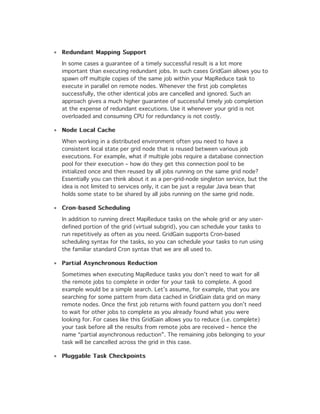 Redundant Mapping Support

In some cases a guarantee of a timely successful result is a lot more
important than executing redundant jobs. In such cases GridGain allows you to
spawn off multiple copies of the same job within your MapReduce task to
execute in parallel on remote nodes. Whenever the first job completes
successfully, the other identical jobs are cancelled and ignored. Such an
approach gives a much higher guarantee of successful timely job completion
at the expense of redundant executions. Use it whenever your grid is not
overloaded and consuming CPU for redundancy is not costly.

Node Local Cache

When working in a distributed environment often you need to have a
consistent local state per grid node that is reused between various job
executions. For example, what if multiple jobs require a database connection
pool for their execution – how do they get this connection pool to be
initialized once and then reused by all jobs running on the same grid node?
Essentially you can think about it as a per-grid-node singleton service, but the
idea is not limited to services only, it can be just a regular Java bean that
holds some state to be shared by all jobs running on the same grid node.

Cron-based Scheduling

In addition to running direct MapReduce tasks on the whole grid or any user-
defined portion of the grid (virtual subgrid), you can schedule your tasks to
run repetitively as often as you need. GridGain supports Cron-based
scheduling syntax for the tasks, so you can schedule your tasks to run using
the familiar standard Cron syntax that we are all used to.

Partial Asynchronous Reduction

Sometimes when executing MapReduce tasks you don’t need to wait for all
the remote jobs to complete in order for your task to complete. A good
example would be a simple search. Let’s assume, for example, that you are
searching for some pattern from data cached in GridGain data grid on many
remote nodes. Once the first job returns with found pattern you don’t need
to wait for other jobs to complete as you already found what you were
looking for. For cases like this GridGain allows you to reduce (i.e. complete)
your task before all the results from remote jobs are received – hence the
name “partial asynchronous reduction”. The remaining jobs belonging to your
task will be cancelled across the grid in this case.

Pluggable Task Checkpoints
 