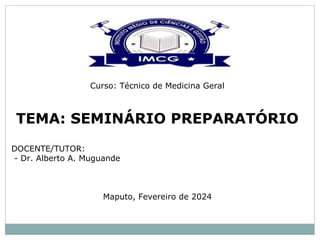 Curso: Técnico de Medicina Geral
TEMA: SEMINÁRIO PREPARATÓRIO
DOCENTE/TUTOR:
- Dr. Alberto A. Muguande
Maputo, Fevereiro de 2024
 