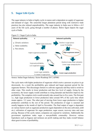 5. Sugar Life Cycle
The sugar industry in India is highly cyclic in nature and is dependent on supply of sugarcane
and demand of sugar. The somewhat longer plantation period along with restrictive trade
practices has also infused unpredictability. The sugar industry in India uses to follow a 4-5
years of the life cycle, going through a number of phases. Below figure depicts the sugar
cycle of India.
Figure 5.1: Sugar Cycle in India

Source: Indian Sugar Industry: Sector Roadmap 2017, KPMG
The cycle starts with higher production of sugarcane which exerts a pressure on prices to go
downwards. As a result the profitability gets reduced and larger payment period for the
sugarcane farmers. This discourages farmers to cultivate sugarcane and they tend to switch to
other crops. This results in lower production and thus low level of supply. Going by the
economics, the lesser supply would contribute to rising demands and therefore improves the
profitability. The complete circle would normally take around four to five years. The first part
i.e., high sugar production to lower production takes around 50% of the cycle time which
means approx. 2-3 years. The other part of moving from lower sugar production to higher
production contribute to the rest of the period. The production of sugar is seasonal and
usually happens in the month of April to November. The final output of sugar is dependent
on various factors such as sugarcane production (again dependent on the area cultivated, yield
etc.), utilization of sugarcane for sugar production, sugar season, recovery rates and cane
pricing. Because of the cyclic nature, companies are exposed to variations. Additionally the
government regulations make sugar a non-profitable commodity. However various
byproducts such as bagasse and molasses are profit making and they make overall balance
sheet greet in terms of profitability.
11 | P a g e

 