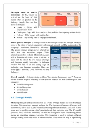 Strategies based on market
dominance – In this, players are
referred on the basis of their
market share or position in the
industry. Usually there are four
types of strategies:
Leader – Player with
largest market share
Challenger – Player with the second next share and directly competing with the leader
Follower – Other players with smaller share
Nicher – They usually cater to very specialized needs.
Porter generic strategies - Strategy based on the strategic scope and strength. Strategic
scope is the extent of market penetration while strategic strength could be understood as the
company‟s sustainable competitive advantage.
The generic strategy comprises two alternatives
each with two alternative scopes. These
alternatives are low cost and differentiation, each
with a dimension of focus – broad or narrow. It
deals with the rate of the new product offerings
and business model innovation. It indicates
whether the firm is on the cutting edge of
technology and business innovation. There are
three types – Pioneers, Close followers and late
followers.
Growth strategies – It deals with the problem, “How should the company grow?” There are
several different ways of answering to that question, however the most common gives four
strategies:
Horizontal integration
Vertical integration
Diversification
Intensification

6.3 Strategic Models
Marketing managers and researchers often use several strategic models and tools to analyze
decisions. When starting a strategic analysis, the 3Cs framework (Customer, Company and
Competition) can be used to get a broad understanding of the environment. An Ansoff Matrix
could also be used to convey a firm's positioning of their marketing mix. The 4Ps model
(Product, Price, Place and Promotion) can then be leveraged to create a marketing plan to
pursue an established strategy. Marketing Mix Modeling is used to replicate different
strategic flexing to the 4Ps model. Customer lifetime value frame can help in reproducing
13 | P a g e

 