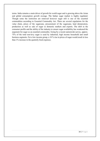 terms. India remains a main driver of growth for world sugar and is growing above the Asian
and global consumption growth average. The Indian sugar market is highly regulated.
Though some the restriction are removed however sugar still is one of the essential
commodities according to Essential Commodity Act. There are several regulations for the
value chain, prices of the sugarcane, procurement of the sugarcane, land demarcation,
production as well as sale of sugar in domestic markets and exports. The shift in the
consumer profile and the ability of the industry to ensure sugar availability has weakened the
argument for sugar as an essential commodity. Going by a recent nationwide survey, approx.
75% of the total non-levy sugar is used by industrial, high income household and small
business segments. For a low income group, a 10 % rise in prices of sugar would result in less
than 1% increase in the quarterly food expenses.

16 | P a g e

 