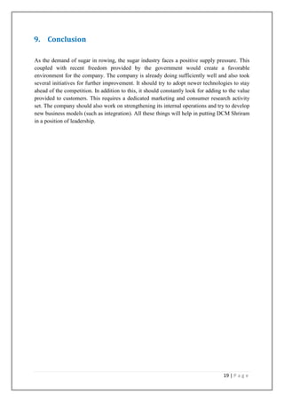 9. Conclusion
As the demand of sugar in rowing, the sugar industry faces a positive supply pressure. This
coupled with recent freedom provided by the government would create a favorable
environment for the company. The company is already doing sufficiently well and also took
several initiatives for further improvement. It should try to adopt newer technologies to stay
ahead of the competition. In addition to this, it should constantly look for adding to the value
provided to customers. This requires a dedicated marketing and consumer research activity
set. The company should also work on strengthening its internal operations and try to develop
new business models (such as integration). All these things will help in putting DCM Shriram
in a position of leadership.

19 | P a g e

 
