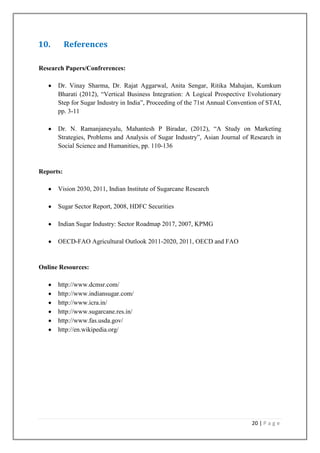 10.

References

Research Papers/Confrerences:
Dr. Vinay Sharma, Dr. Rajat Aggarwal, Anita Sengar, Ritika Mahajan, Kumkum
Bharati (2012), “Vertical Business Integration: A Logical Prospective Evolutionary
Step for Sugar Industry in India”, Proceeding of the 71st Annual Convention of STAI,
pp. 3-11
Dr. N. Ramanjaneyalu, Mahantesh P Biradar, (2012), “A Study on Marketing
Strategies, Problems and Analysis of Sugar Industry”, Asian Journal of Research in
Social Science and Humanities, pp. 110-136

Reports:
Vision 2030, 2011, Indian Institute of Sugarcane Research
Sugar Sector Report, 2008, HDFC Securities
Indian Sugar Industry: Sector Roadmap 2017, 2007, KPMG
OECD-FAO Agricultural Outlook 2011-2020, 2011, OECD and FAO

Online Resources:
http://www.dcmsr.com/
http://www.indiansugar.com/
http://www.icra.in/
http://www.sugarcane.res.in/
http://www.fas.usda.gov/
http://en.wikipedia.org/

20 | P a g e

 
