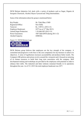 DCM Shriram Industries Ltd. deals with a variety of products such as Sugar, Organic &
Inorganic Chemicals, Alcohol, Rayon Tyrecord and Drug Intermediates.
Some of the information about the group is mentioned below:
Key People:
Registered Office:
Turnover:
Employee Headcount:
Annual Sugar Production:
Power Generation:
Alcohol Capacity:

Sh. Tilak Dhar, CMD
New Delhi
Rs. 1109 Cr. (2012-13)
2477 (as at 31st Mar 2013)
1.26 lakh MT (2012-13)
1887 lakh KWH (during 2011-12)
45000 KL

Figure 3.2: DCM Shriram Logo

DCM Shriram group believes that employees are the key strength of the company. A
committed and progressive work force is the core competence for any business to achieve its
objectives. A sense of togetherness increases accountability and produces better results. The
Company's HR policies and actions revolve around this viewpoint and it focused on nurturing
of its human resources to build their long term association with the company. Skill
development training and workshops are provided to the employees with potential in order to
enhance their skills. The industrial and labor relations remained friendly in its operations
throughout the year. As of 31.3.2013 the total employee headcount was 2477.

8|Page

 