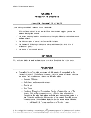 Chapter 01 - Research in Business
1-1
© 2014 by McGraw-Hill Education. This is proprietarymaterial solelyforauthorizedinstructoruse. Not authorizedfor sale or distribution
in any manner. This document maynot be copied, scanned, duplicated, forwarded, distributed, or posted on a website, in whole or part.
Chapter 1
Research in Business
CHAPTER LEARNING OBJECTIVES
After reading this chapter, students should understand…
1. What business research is and how it differs from decision support systems and
business intelligence systems.
2. The trends affecting business research and the emerging hierarchy of research-based
decision makers.
3. The different types of research studies used in business..
4. The distinction between good business research and that which falls short of
professional quality.
5. The nature of the research process.
KEY TERMS
Key terms are shown in bold, as they appear in the text, throughout the lecture notes.
POWERPOINT
 A complete PowerPoint slide set comes with this chapter. It is organized as the
chapter is organized. Each chapter contains a complete review of chapter concepts
and issues. Each, at minimum, contains the following slides:
o Learning Objectives
o Pull Quote, used to open this chapter
o Exhibit art
o Key Terms
o Additional Discussion Opportunities: Section of slides at the end of the
chapter slide set that you can rearrange within the slide set as desired.
Suggestions for using these slides are in the notes section of each slide or in
the Discussion and Project Ideas section of this manual. This slide section
contains several types of slides, including but not limited to the following:
 Additional Pull Quotes from Research Thought Leaders
 