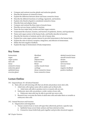 •   Compare and contrast exocrine glands and endocrine glands.
    •   Describe the features of connective tissue.
    •   Explain the difference between dense and loose connective tissue.
    •   Describe the different functions of cartilage, ligaments, and tendons.
    •   Explain why blood (a liquid) is considered connective tissue.
    •   Describe bone and adipose tissue.
    •   Compare and contrast the three types of muscle tissue.
    •   Describe nervous tissue; explain its function.
    •   Name the four major body cavities and their organ contents.
    •   Understand the structure, location, and function of epidermis, dermis, and hypodermis.
    •   Name each organ system in the human body, and briefly describe its function.
    •   Describe the function of melanin and its role in human skin.
    •   Explain how some organ systems interact to provide homeostasis in the human body.
    •   Explain the roles of sensory receptors, integrators, and effectors in homeostasis.
    •   Define the term negative feedback.
    •   Explain the steps in homeostasis of body temperature.



Key Terms
homeostasis                           fibroblast                            skeletal muscle tissue
organ                                 gland                                 smooth muscle tissue
organ system                          adipose tissue                        dermis
stem cell                             bone tissue                           epidermis
tissue                                blood                                 nervous tissue
connective tissue                     cardiac muscle tissue                 neuron
endocrine gland                       cartilage                             negative feedback
epithelial tissue                     dense connective tissue               positive feedback
exocrine gland                        loose connective tissue



Lecture Outline
19.1 Impacts/Issues: It’s All about Potential
     A. Stem cells are self-renewing cells that can divide and produce more stem cells.
        1. Adult stem cells replace some cells in adults such as blood cells.
            a. Adult stem cells able to produce nerve or muscle cells are rare.
        2. Embryonic stem cells can produce a wider variety of new cells.
            a. Embryonic stem cells may be able to provide new nerve cells.
        3. Research may overcome the limits of adult stem cells and make them as versatile as
            embryonic stem cells.

19.2 Animal Structure and Function
     A. Organization and integration
        1. Tissues consist of one or more cell types that collectively perform a specific task.
            a. Epithelial tissue covers body surfaces and lines internal cavities.
            b. Connective tissue holds body parts together and provides structural support.

167 Chapter Nineteen
 