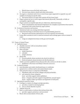 c. Muscle tissue moves the body and its parts.
           d. Nervous tissue detects stimuli and relays information.
        2. An organ is a structural unit of two or more tissue types organized in a specific way and
           capable of carrying out specific tasks.
           a. The human heart is an organ that contains all four tissue types.
        3. Organ systems are two or more organs that interact physically, chemically, or both, to
           accomplish a specific task.
        4. Organ systems accomplish tasks that are collectively called homeostasis.
           a. Solute concentrations and internal temperature are examples of parameters that must be
                maintained with certain limits by organ systems.
     B. Evolution of structure and function
        1. Anatomical traits vary among individual organisms.
        2. Traits that best help an individual survive are preferentially passed on.
           a. Structural traits become optimized for survival in specific environments.
        3. Lungs allow animals to exist in a land environment and exchange gases with air instead of
           water.
           a. Lungs are adapted from tissue in the gut, not from gills.

19.3 Types of Animal Tissue
     A. Epithelial tissues
        1. sheetlike structure with no extracellular matrix
        2. lack blood vessels
        3. three cell types
            a. simple squamous
            b. cuboidal
            c. simple columnar
        4. gland cells
            a. Exocrine glands release products into ducts for delivery.
            b. Endocrine glands release products into the bloodstream.
        5. Adults can renew epithelial tissues because the cells continue to divide in adults.
            a. Epithelium is the tissue most likely to become cancerous.
     B. Connective tissues
        1. most abundant and widely distributed tissue in vertebrates
        2. spread out in a cellular matrix and contain blood vessels
        3. Soft connective tissue is composed of fibroblasts.
            a. Fibroblasts make and secrete collagen and polysaccharides.
            b. soft connective tissue categories:
                loose – provides support under epithelium
                dense – irregular; provides support in hypodermis, around organs
                dense – regular; makes up tendons and ligaments to hold joints
     C. Specialized connective tissue
        1. Cartilage is a matrix of collagen and glycoproteins.
            a. provides a model for developing bone
            b. acts as a shock absorber in joints
        2. Adipose stores fat.
        3. Bone is a solid matrix of calcium that encloses bone cells.
            a. provides support, protection, and movement
        4. Blood cells are descendents of bone cells.

                                                                        Animal Tissues and Organs   168
 