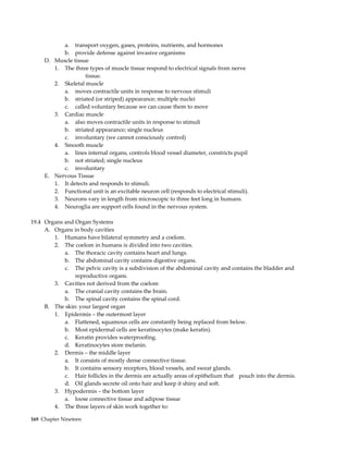 a. transport oxygen, gases, proteins, nutrients, and hormones
           b. provide defense against invasive organisms
     D. Muscle tissue
        1. The three types of muscle tissue respond to electrical signals from nerve
                    tissue.
        2. Skeletal muscle
           a. moves contractile units in response to nervous stimuli
           b. striated (or striped) appearance; multiple nuclei
           c. called voluntary because we can cause them to move
        3. Cardiac muscle
           a. also moves contractile units in response to stimuli
           b. striated appearance; single nucleus
           c. involuntary (we cannot consciously control)
        4. Smooth muscle
           a. lines internal organs, controls blood vessel diameter, constricts pupil
           b. not striated; single nucleus
           c. involuntary
     E. Nervous Tissue
        1. It detects and responds to stimuli.
        2. Functional unit is an excitable neuron cell (responds to electrical stimuli).
        3. Neurons vary in length from microscopic to three feet long in humans.
        4. Neuroglia are support cells found in the nervous system.

19.4 Organs and Organ Systems
     A. Organs in body cavities
        1. Humans have bilateral symmetry and a coelom.
        2. The coelom in humans is divided into two cavities.
            a. The thoracic cavity contains heart and lungs.
            b. The abdominal cavity contains digestive organs.
            c. The pelvic cavity is a subdivision of the abdominal cavity and contains the bladder and
                reproductive organs.
        3. Cavities not derived from the coelom
            a. The cranial cavity contains the brain.
            b. The spinal cavity contains the spinal cord.
     B. The skin: your largest organ
        1. Epidermis – the outermost layer
            a. Flattened, squamous cells are constantly being replaced from below.
            b. Most epidermal cells are keratinocytes (make keratin).
            c. Keratin provides waterproofing.
            d. Keratinocytes store melanin.
        2. Dermis – the middle layer
            a. It consists of mostly dense connective tissue.
            b. It contains sensory receptors, blood vessels, and sweat glands.
            c. Hair follicles in the dermis are actually areas of epithelium that pouch into the dermis.
            d. Oil glands secrete oil onto hair and keep it shiny and soft.
        3. Hypodermis – the bottom layer
            a. loose connective tissue and adipose tissue
        4. The three layers of skin work together to:

169 Chapter Nineteen
 