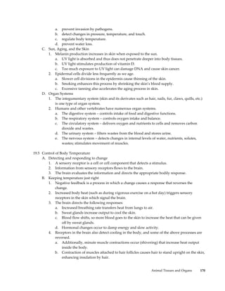 a. prevent invasion by pathogens.
           b. detect changes in pressure, temperature, and touch.
           c. regulate body temperature.
           d. prevent water loss.
     C. Sun, Aging, and the Skin
        1. Melanin production increases in skin when exposed to the sun.
           a. UV light is absorbed and thus does not penetrate deeper into body tissues.
           b. UV light stimulates production of vitamin D.
           c. Too much exposure to UV light can damage DNA and cause skin cancer.
        2. Epidermal cells divide less frequently as we age.
           a. Slower cell divisions in the epidermis cause thinning of the skin.
           b. Smoking enhances this process by shrinking the skin’s blood supply.
           c. Excessive tanning also accelerates the aging process in skin.
     D. Organ Systems
        1. The integumentary system (skin and its derivates such as hair, nails, fur, claws, quills, etc.)
           is one type of organ system.
        2. Humans and other vertebrates have numerous organ systems.
           a. The digestive system – controls intake of food and digestive functions.
           b. The respiratory system – controls oxygen intake and balance.
           c. The circulatory system – delivers oxygen and nutrients to cells and removes carbon
               dioxide and wastes.
           d. The urinary system – filters wastes from the blood and stores urine.
           e. The nervous system – detects changes in internal levels of water, nutrients, solutes,
               wastes; stimulates movement of muscles.

19.5 Control of Body Temperature
     A. Detecting and responding to change
        1. A sensory receptor is a cell or cell component that detects a stimulus.
        2. Information from sensory receptors flows to the brain.
        3. The brain evaluates the information and directs the appropriate bodily response.
     B. Keeping temperature just right
        1. Negative feedback is a process in which a change causes a response that reverses the
             change.
        2. Increased body heat (such as during vigorous exercise on a hot day) triggers sensory
             receptors in the skin which signal the brain.
        3. The brain directs the following responses:
             a. Increased breathing rate transfers heat from lungs to air.
             b. Sweat glands increase output to cool the skin.
             c. Blood flow shifts, so more blood goes to the skin to increase the heat that can be given
                 off by sweat glands.
             d. Hormonal changes occur to damp energy and slow activity.
        4. Receptors in the brain also detect cooling in the body, and some of the above processes are
             reversed.
             a. Additionally, minute muscle contractions occur (shivering) that increase heat output
                 inside the body.
             b. Contraction of muscles attached to hair follicles causes hair to stand upright on the skin,
                 enhancing insulation by hair.


                                                                         Animal Tissues and Organs      170
 
