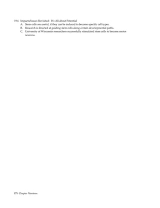 19.6 Impacts/Issues Revisited: It’s All about Potential
     A. Stem cells are useful, if they can be induced to become specific cell types.
     B. Research is directed at guiding stem cells along certain developmental paths.
     C. University of Wisconsin researchers successfully stimulated stem cells to become motor
        neurons.




171 Chapter Nineteen
 