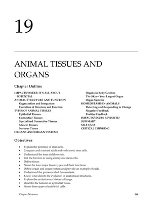 19
______________________________________________________________________________________________




ANIMAL TISSUES AND
ORGANS
Chapter Outline
IMPACTS/ISSUES: IT’S ALL ABOUT                          Organs in Body Cavities
  POTENTIAL                                             The Skin—Your Largest Organ
ANIMAL STRUCTURE AND FUNCTION                           Organ Systems
   Organization and Integration                      HOMEOSTASIS IN ANIMALS
   Evolution of Structure and Function                  Detecting and Responding to Change
TYPES OF ANIMAL TISSUES                                 Negative Feedback
   Epithelial Tissues                                   Positive Feedback
   Connective Tissues                                IMPACTS/ISSUES REVISITED
   Specialized Connective Tissues                    SUMMARY
   Muscle Tissues                                    SELF-QUIZ
   Nervous Tissue                                    CRITICAL THINKING
ORGANS AND ORGAN SYSTEMS


Objectives
   •   Explain the potential of stem cells.
   •   Compare and contrast adult and embryonic stem cells.
   •   Understand the term dedifferentiate.
   •   List the barriers to using embryonic stem cells.
   •   Define tissue.
   •   Name the four major tissue types and their functions.
   •   Define organ and organ system and provide an example of each.
   •   Understand the process called homeostasis.
   •   Know what directs the evolution of anatomical structures.
   •   Explain the evolutionary history of lungs.
   •   Describe the features of epithelial tissue.
   •   Name three types of epithelial cells.

   Chapter Nineteen                                                                          166
 