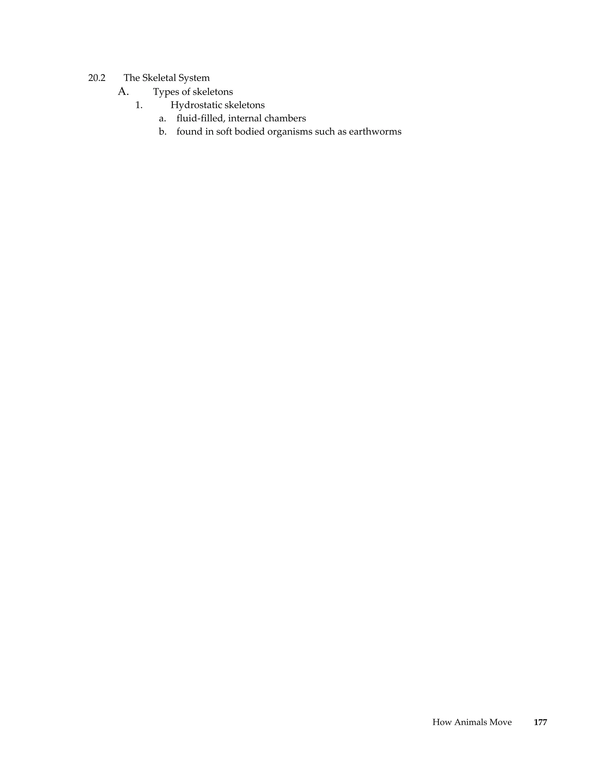 20.2    The Skeletal System
       A.     Types of skeletons
          1.      Hydrostatic skeletons
               a. fluid-filled, internal chambers
               b. found in soft bodied organisms such as earthworms




                                                                      How Animals Move   177
 