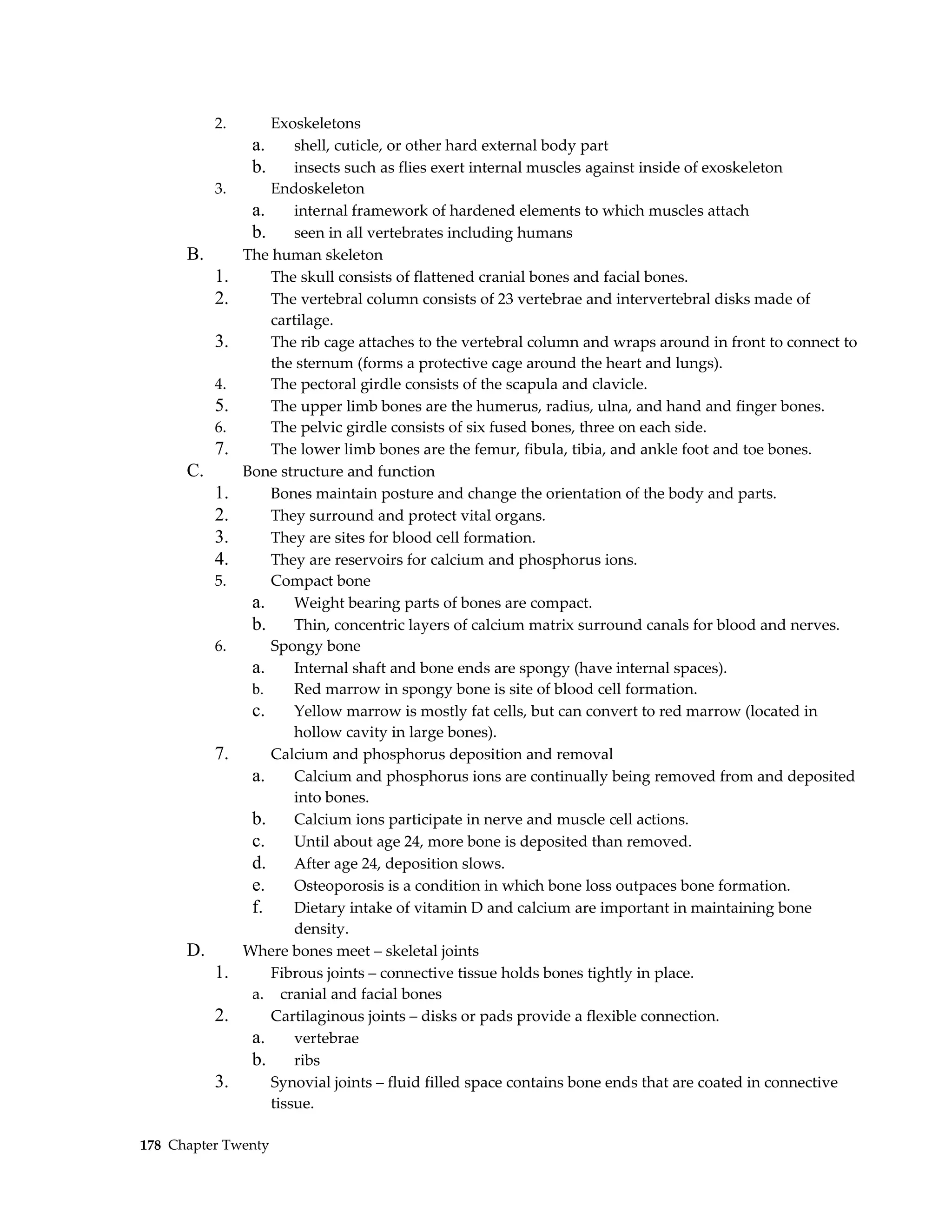 2.       Exoskeletons
                 a.     shell, cuticle, or other hard external body part
                 b.     insects such as flies exert internal muscles against inside of exoskeleton
           3.       Endoskeleton
                 a.     internal framework of hardened elements to which muscles attach
                 b.     seen in all vertebrates including humans
      B.        The human skeleton
           1.       The skull consists of flattened cranial bones and facial bones.
           2.       The vertebral column consists of 23 vertebrae and intervertebral disks made of
                    cartilage.
           3.       The rib cage attaches to the vertebral column and wraps around in front to connect to
                    the sternum (forms a protective cage around the heart and lungs).
           4.       The pectoral girdle consists of the scapula and clavicle.
           5.       The upper limb bones are the humerus, radius, ulna, and hand and finger bones.
           6.       The pelvic girdle consists of six fused bones, three on each side.
           7.       The lower limb bones are the femur, fibula, tibia, and ankle foot and toe bones.
      C.        Bone structure and function
           1.       Bones maintain posture and change the orientation of the body and parts.
           2.       They surround and protect vital organs.
           3.       They are sites for blood cell formation.
           4.       They are reservoirs for calcium and phosphorus ions.
           5.       Compact bone
                 a.     Weight bearing parts of bones are compact.
                 b.     Thin, concentric layers of calcium matrix surround canals for blood and nerves.
           6.       Spongy bone
                 a.     Internal shaft and bone ends are spongy (have internal spaces).
                 b.     Red marrow in spongy bone is site of blood cell formation.
                 c.     Yellow marrow is mostly fat cells, but can convert to red marrow (located in
                        hollow cavity in large bones).
           7.       Calcium and phosphorus deposition and removal
                 a.     Calcium and phosphorus ions are continually being removed from and deposited
                        into bones.
                 b.     Calcium ions participate in nerve and muscle cell actions.
                 c.     Until about age 24, more bone is deposited than removed.
                 d.     After age 24, deposition slows.
                 e.     Osteoporosis is a condition in which bone loss outpaces bone formation.
                 f.     Dietary intake of vitamin D and calcium are important in maintaining bone
                        density.
      D.        Where bones meet – skeletal joints
           1.       Fibrous joints – connective tissue holds bones tightly in place.
                 a. cranial and facial bones
           2.       Cartilaginous joints – disks or pads provide a flexible connection.
                 a.     vertebrae
                 b.     ribs
           3.       Synovial joints – fluid filled space contains bone ends that are coated in connective
                    tissue.

178 Chapter Twenty
 