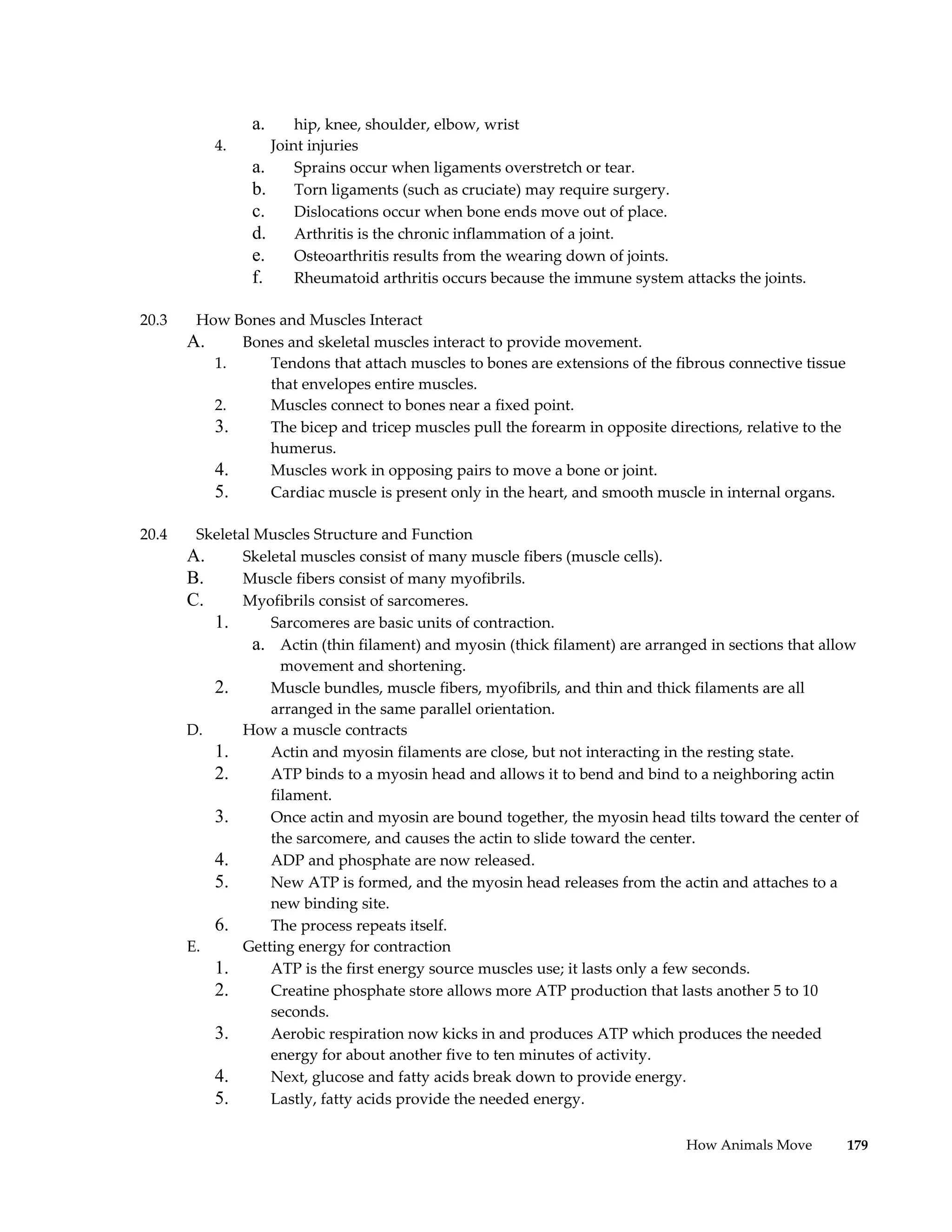 a.       hip, knee, shoulder, elbow, wrist
            4.        Joint injuries
                 a.       Sprains occur when ligaments overstretch or tear.
                 b.       Torn ligaments (such as cruciate) may require surgery.
                 c.       Dislocations occur when bone ends move out of place.
                 d.       Arthritis is the chronic inflammation of a joint.
                 e.       Osteoarthritis results from the wearing down of joints.
                 f.       Rheumatoid arthritis occurs because the immune system attacks the joints.

20.3    How Bones and Muscles Interact
       A.    Bones and skeletal muscles interact to provide movement.
          1.    Tendons that attach muscles to bones are extensions of the fibrous connective tissue
                that envelopes entire muscles.
          2.    Muscles connect to bones near a fixed point.
          3.    The bicep and tricep muscles pull the forearm in opposite directions, relative to the
                humerus.
          4.    Muscles work in opposing pairs to move a bone or joint.
          5.    Cardiac muscle is present only in the heart, and smooth muscle in internal organs.

20.4    Skeletal Muscles Structure and Function
       A.      Skeletal muscles consist of many muscle fibers (muscle cells).
       B.      Muscle fibers consist of many myofibrils.
       C.      Myofibrils consist of sarcomeres.
          1.       Sarcomeres are basic units of contraction.
                 a. Actin (thin filament) and myosin (thick filament) are arranged in sections that allow
                     movement and shortening.
          2.       Muscle bundles, muscle fibers, myofibrils, and thin and thick filaments are all
                   arranged in the same parallel orientation.
       D.      How a muscle contracts
          1.       Actin and myosin filaments are close, but not interacting in the resting state.
          2.       ATP binds to a myosin head and allows it to bend and bind to a neighboring actin
                   filament.
          3.       Once actin and myosin are bound together, the myosin head tilts toward the center of
                   the sarcomere, and causes the actin to slide toward the center.
          4.       ADP and phosphate are now released.
          5.       New ATP is formed, and the myosin head releases from the actin and attaches to a
                   new binding site.
          6.       The process repeats itself.
       E.      Getting energy for contraction
          1.       ATP is the first energy source muscles use; it lasts only a few seconds.
          2.       Creatine phosphate store allows more ATP production that lasts another 5 to 10
                   seconds.
          3.       Aerobic respiration now kicks in and produces ATP which produces the needed
                   energy for about another five to ten minutes of activity.
          4.       Next, glucose and fatty acids break down to provide energy.
          5.       Lastly, fatty acids provide the needed energy.

                                                                                 How Animals Move       179
 
