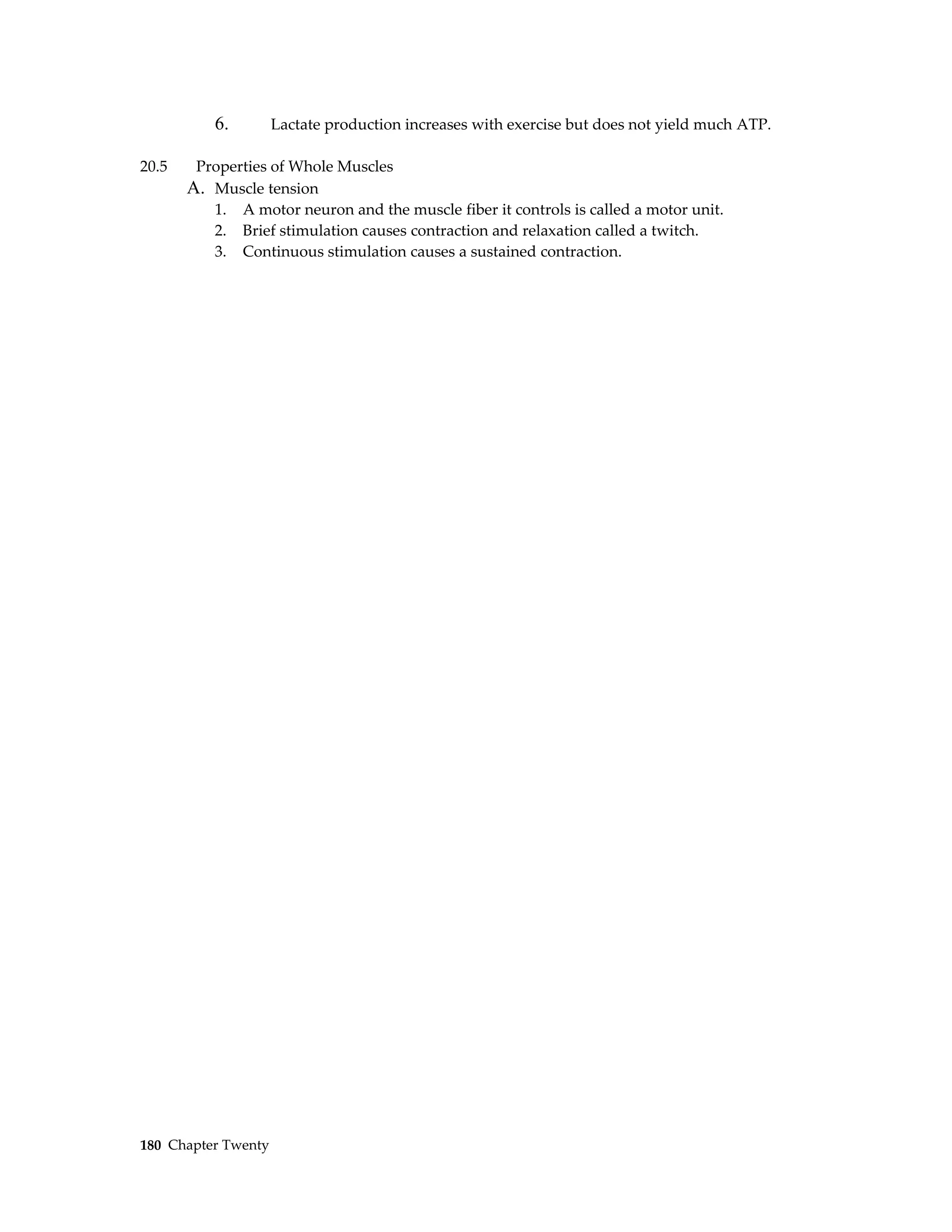 6.        Lactate production increases with exercise but does not yield much ATP.

20.5    Properties of Whole Muscles
       A. Muscle tension
          1. A motor neuron and the muscle fiber it controls is called a motor unit.
          2. Brief stimulation causes contraction and relaxation called a twitch.
          3. Continuous stimulation causes a sustained contraction.




180 Chapter Twenty
 