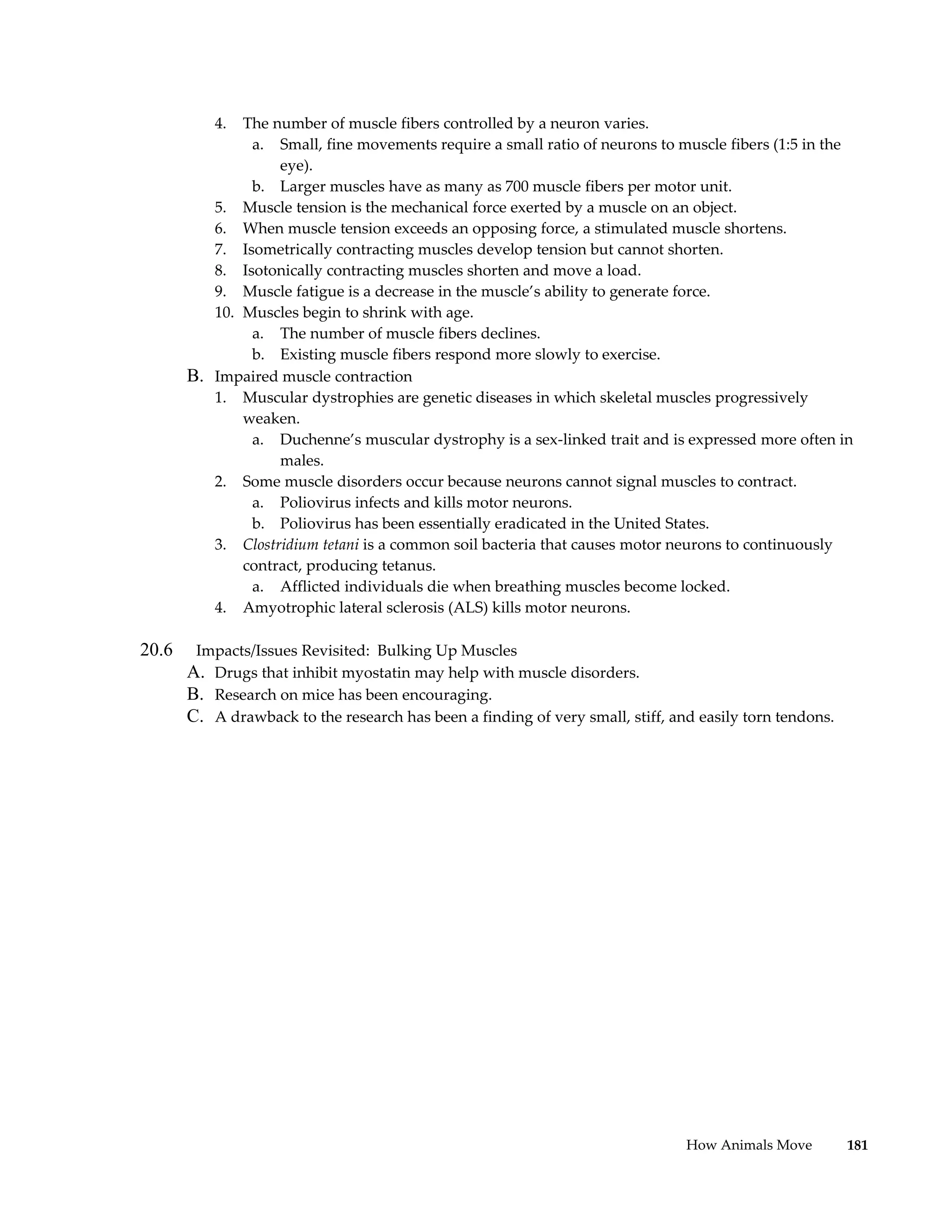 4. The number of muscle fibers controlled by a neuron varies.
               a. Small, fine movements require a small ratio of neurons to muscle fibers (1:5 in the
                   eye).
               b. Larger muscles have as many as 700 muscle fibers per motor unit.
          5. Muscle tension is the mechanical force exerted by a muscle on an object.
          6. When muscle tension exceeds an opposing force, a stimulated muscle shortens.
          7. Isometrically contracting muscles develop tension but cannot shorten.
          8. Isotonically contracting muscles shorten and move a load.
          9. Muscle fatigue is a decrease in the muscle’s ability to generate force.
          10. Muscles begin to shrink with age.
               a. The number of muscle fibers declines.
               b. Existing muscle fibers respond more slowly to exercise.
       B. Impaired muscle contraction
          1. Muscular dystrophies are genetic diseases in which skeletal muscles progressively
              weaken.
               a. Duchenne’s muscular dystrophy is a sex-linked trait and is expressed more often in
                   males.
          2. Some muscle disorders occur because neurons cannot signal muscles to contract.
               a. Poliovirus infects and kills motor neurons.
               b. Poliovirus has been essentially eradicated in the United States.
          3. Clostridium tetani is a common soil bacteria that causes motor neurons to continuously
              contract, producing tetanus.
               a. Afflicted individuals die when breathing muscles become locked.
          4. Amyotrophic lateral sclerosis (ALS) kills motor neurons.

20.6    Impacts/Issues Revisited: Bulking Up Muscles
       A. Drugs that inhibit myostatin may help with muscle disorders.
       B. Research on mice has been encouraging.
       C. A drawback to the research has been a finding of very small, stiff, and easily torn tendons.




                                                                                How Animals Move         181
 