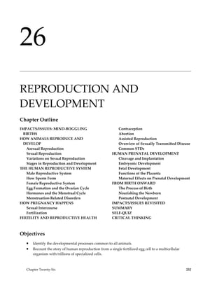 26
______________________________________________________________________________________________




REPRODUCTION AND
DEVELOPMENT
Chapter Outline
IMPACTS/ISSUES: MIND-BOGGLING                              Contraception
  BIRTHS                                                   Abortion
HOW ANIMALS REPRODUCE AND                                  Assisted Reproduction
  DEVELOP                                                  Overview of Sexually Transmitted Disease
    Asexual Reproduction                                   Common STDs
    Sexual Reproduction                                 HUMAN PRENATAL DEVELOPMENT
    Variations on Sexual Reproduction                      Cleavage and Implantation
    Stages in Reproduction and Development                 Embryonic Development
THE HUMAN REPRODUCTIVE SYSTEM                              Fetal Development
    Male Reproductive System                               Functions of the Placenta
    How Sperm Form                                         Maternal Effects on Prenatal Development
    Female Reproductive System                          FROM BIRTH ONWARD
    Egg Formation and the Ovarian Cycle                    The Process of Birth
    Hormones and the Menstrual Cycle                       Nourishing the Newborn
    Menstruation-Related Disorders                         Postnatal Development
HOW PREGNANCY HAPPENS                                   IMPACTS/ISSUES REVISITED
    Sexual Intercourse                                  SUMMARY
    Fertilization                                       SELF-QUIZ
FERTILITY AND REPRODUCTIVE HEALTH                       CRITICAL THINKING



Objectives
   •   Identify the developmental processes common to all animals.
   •   Recount the story of human reproduction from a single fertilized egg cell to a multicellular
       organism with trillions of specialized cells.



   Chapter Twenty-Six                                                                                 232
 
