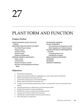 27
______________________________________________________________________________________________




PLANT FORM AND FUNCTION
Chapter Outline
IMPACTS/ISSUES: LEAFY CLEAN-UP                        SECONDARY GROWTH
  CREWS                                               PLANT NUTRITION
ORGANIZATION OF THE PLANT BODY                           Plant Nutrients and Properties of Soil
   Tree Plant Tissue Systems                             Root Adaptations of Nutrient Uptake
   Simple Tissues                                     WATER AND SOLUTE MOVEMENT IN
   Vascular Tissues                                     PLANTS
   Dermal Tissues                                        Controlling Water Loss
   Eudicots and Monocots                                 Distribution of Sugars
PRIMARY SHOOTS AND ROOTS                              IMPACTS/ISSUES REVISITED
   Inside a Stem                                      SUMMARY
   Leaf Structure                                     SELF-QUIZ
   Primary Growth of a Shoot                          CRITICAL THINKING
   Structure and Development of Primary
     Roots


Objectives
   •   Define phytoremediation.
   •   Explain why phytoremediation is appealing as a way to clean up toxic chemicals.
   •   State the threats posed to animals by TCE.
   •   List the three major groups of the plant kingdom.
   •   Briefly state the function of stems and roots.
   •   Compare and contrast the ground tissue system, vascular tissue system, and dermal tissue
       system.
   •   Describe parenchyma, collenchyma, and sclerenchyma tissue.
   •   Explain the functions of xylem and phloem.
   •   Describe the structure and function of epidermal cells.
   •   Compare and contrast eudicots and monocots.
   •   Describe the vascular bundle of eudicots and monocots.
   •   Know the parts of a typical leaf.

                                                                        Plant Form and Function   239
 