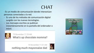 CHAT
- Es un medio de comunicación donde interactúan
personas conectadas a la red.
- Es uno de los métodos de comunicación digital
surgido con las nuevas tecnologías.
- Los mensajes escritos se publican
instantáneamente en la pantalla del ordenador o
móvil.
 