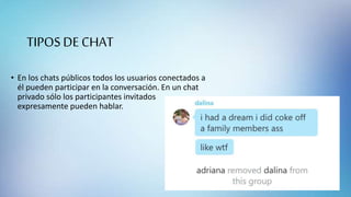 TIPOS DE CHAT
• En los chats públicos todos los usuarios conectados a
él pueden participar en la conversación. En un chat
privado sólo los participantes invitados
expresamente pueden hablar.
 