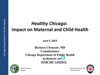 Chicago Department of Public Health




                                               Healthy Chicago:
                                      Impact on Maternal and Child Health

                                                           June 5, 2012

                                                     Bechara Choucair, MD
                                                         Commissioner
                                               Chicago Department of Public Health
                                                          @choucair on
                                                          #IMCHCAM2012
                                          Rahm Emanuel                        Bechara Choucair, MD
                                          Mayor                               Commissioner
 