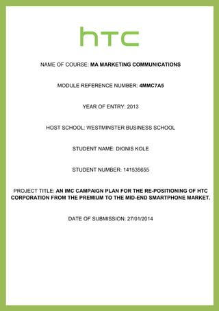 `*
NAME OF COURSE: MA MARKETING COMMUNICATIONS
MODULE REFERENCE NUMBER: 4MMC7A5
YEAR OF ENTRY: 2013
HOST SCHOOL: WESTMINSTER BUSINESS SCHOOL
STUDENT NAME: DIONIS KOLE
STUDENT NUMBER: 141535655
PROJECT TITLE: AN IMC CAMPAIGN PLAN FOR THE RE-POSITIONING OF HTC
CORPORATION FROM THE PREMIUM TO THE MID-END SMARTPHONE MARKET.
DATE OF SUBMISSION: 27/01/2014
 