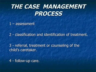 THE CASE MANAGEMENT
       PROCESS
1 – assessment

2 - classification and identification of treatment.

3 - referral, treatment or counseling of the
child’s caretaker.

4 - follow-up care.
 