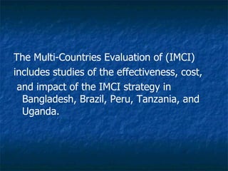 The Multi-Countries Evaluation of (IMCI)
includes studies of the effectiveness, cost,
 and impact of the IMCI strategy in
  Bangladesh, Brazil, Peru, Tanzania, and
  Uganda.
 