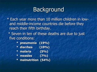 Background
* Each year more than 10 million children in low-
  and middle-income countries die before they
  reach their fifth birthday.
 * Seven in ten of these deaths are due to just
  five conditions:
     *   pneumonia (19%)
     *   diarrhea     (19%)
     *   malaria      (5%)
     *   measles      (7%)
     *   malnutrition (54%)
 