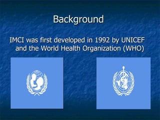 Background

IMCI was first developed in 1992 by UNICEF
  and the World Health Organization (WHO)
 