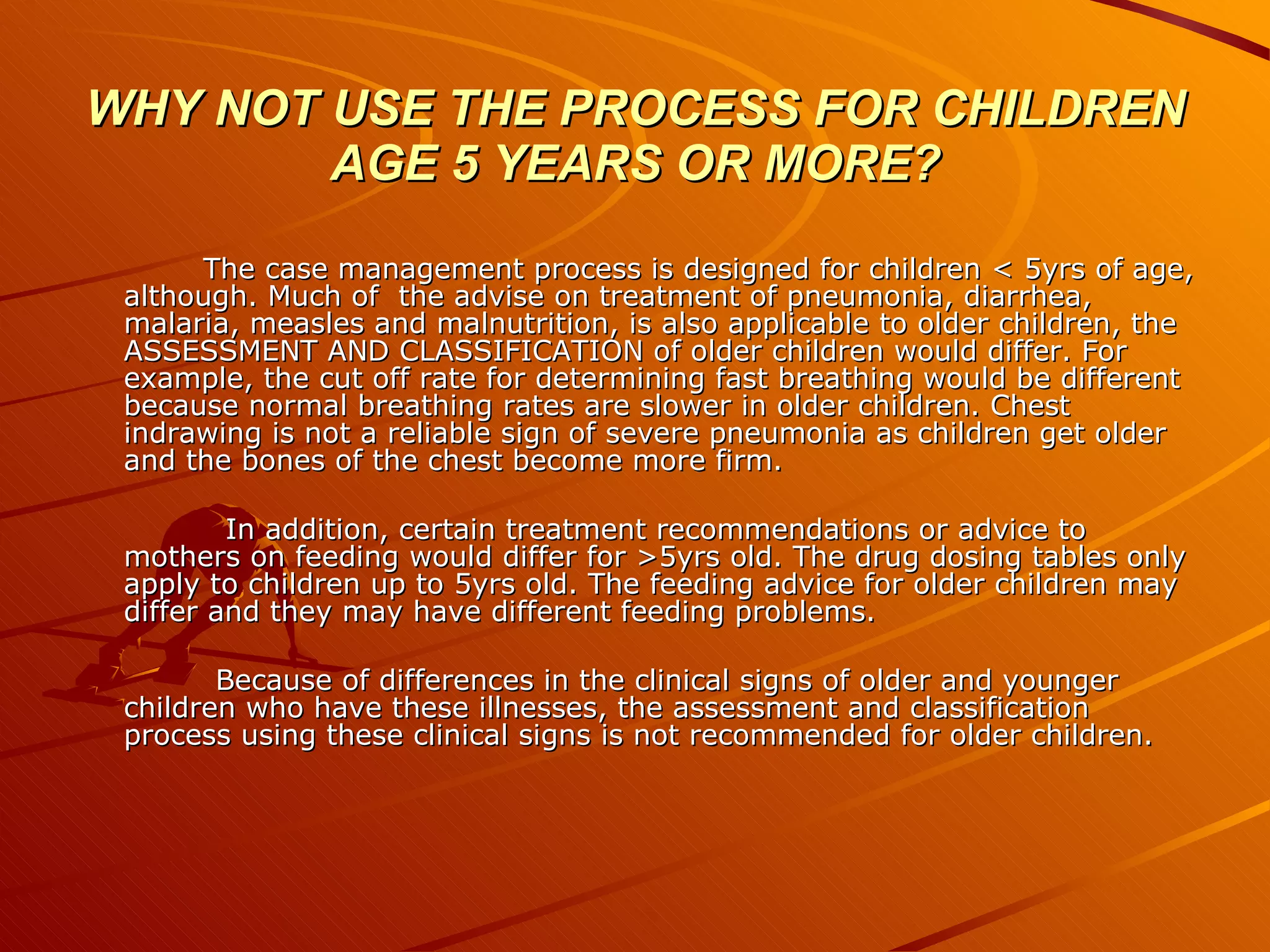 WHY NOT USE THE PROCESS FOR CHILDREN AGE 5 YEARS OR MORE? The case management process is designed for children < 5yrs of age, although. Much of  the advise on treatment of pneumonia, diarrhea, malaria, measles and malnutrition, is also applicable to older children, the ASSESSMENT AND CLASSIFICATION of older children would differ. For example, the cut off rate for determining fast breathing would be different because normal breathing rates are slower in older children. Chest indrawing is not a reliable sign of severe pneumonia as children get older and the bones of the chest become more firm. In addition, certain treatment recommendations or advice to mothers on feeding would differ for >5yrs old. The drug dosing tables only apply to children up to 5yrs old. The feeding advice for older children may differ and they may have different feeding problems. Because of differences in the clinical signs of older and younger children who have these illnesses, the assessment and classification process using these clinical signs is not recommended for older children. 