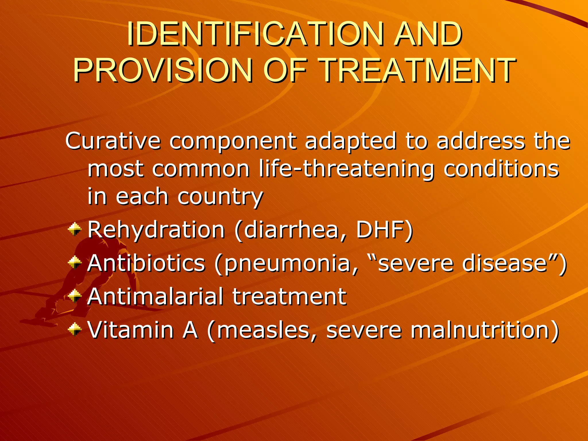 IDENTIFICATION AND PROVISION OF TREATMENT Curative component adapted to address the most common life-threatening conditions in each country Rehydration (diarrhea, DHF) Antibiotics (pneumonia, “severe disease”) Antimalarial treatment Vitamin A (measles, severe malnutrition) 