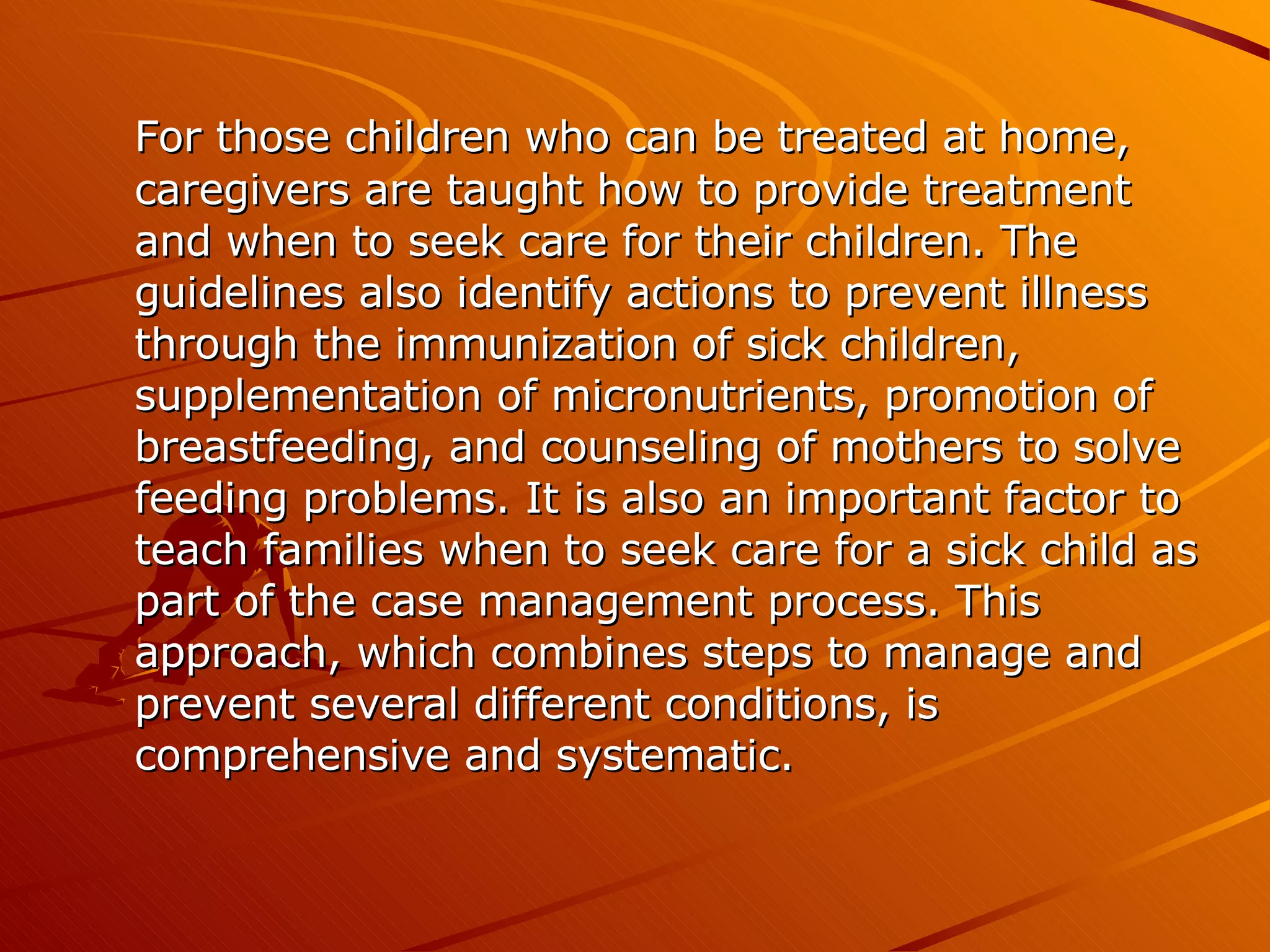 For those children who can be treated at home, caregivers are taught how to provide treatment and when to seek care for their children. The guidelines also identify actions to prevent illness through the immunization of sick children, supplementation of micronutrients, promotion of breastfeeding, and counseling of mothers to solve feeding problems. It is also an important factor to teach families when to seek care for a sick child as part of the case management process. This approach, which combines steps to manage and prevent several different conditions, is comprehensive and systematic. 