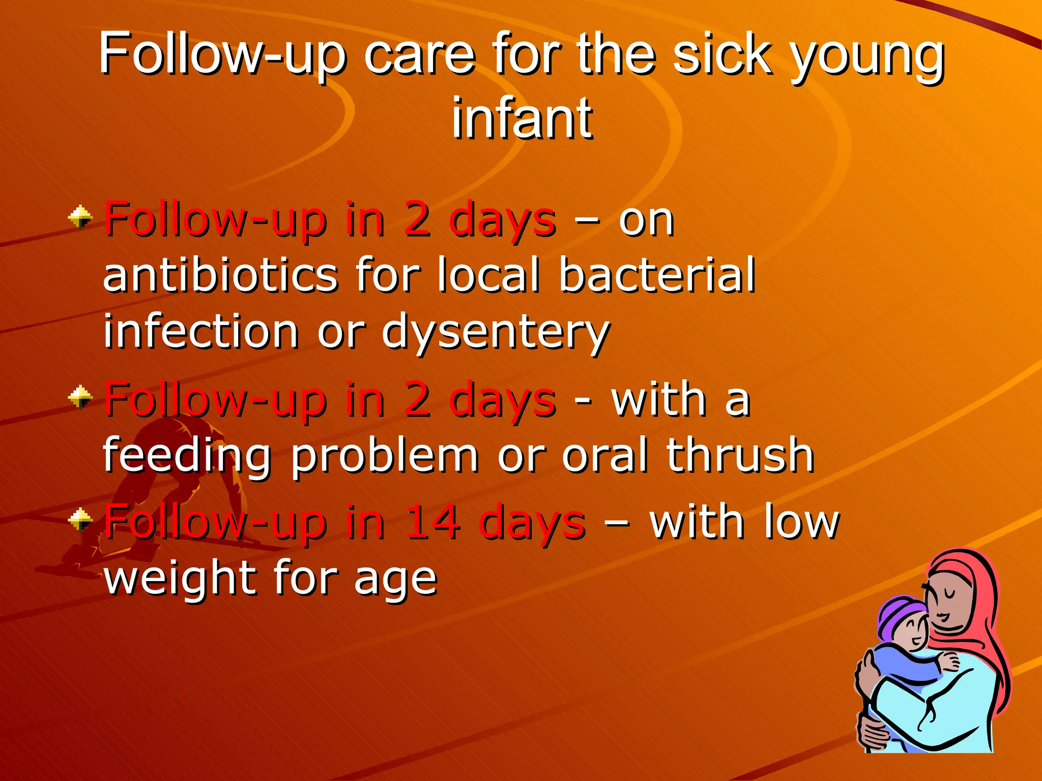 Follow-up care for the sick young infant Follow-up in 2 days  – on antibiotics for local bacterial infection or dysentery Follow-up in 2 days  - with a feeding problem or oral thrush Follow-up in 14 days  – with low weight for age   
