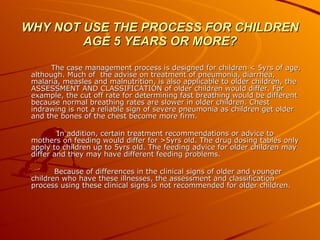 WHY NOT USE THE PROCESS FOR CHILDREN AGE 5 YEARS OR MORE? The case management process is designed for children < 5yrs of age, although. Much of  the advise on treatment of pneumonia, diarrhea, malaria, measles and malnutrition, is also applicable to older children, the ASSESSMENT AND CLASSIFICATION of older children would differ. For example, the cut off rate for determining fast breathing would be different because normal breathing rates are slower in older children. Chest indrawing is not a reliable sign of severe pneumonia as children get older and the bones of the chest become more firm. In addition, certain treatment recommendations or advice to mothers on feeding would differ for >5yrs old. The drug dosing tables only apply to children up to 5yrs old. The feeding advice for older children may differ and they may have different feeding problems. Because of differences in the clinical signs of older and younger children who have these illnesses, the assessment and classification process using these clinical signs is not recommended for older children. 