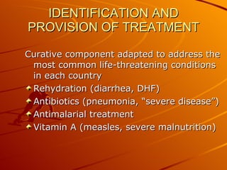 IDENTIFICATION AND PROVISION OF TREATMENT Curative component adapted to address the most common life-threatening conditions in each country Rehydration (diarrhea, DHF) Antibiotics (pneumonia, “severe disease”) Antimalarial treatment Vitamin A (measles, severe malnutrition) 