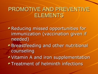 PROMOTIVE AND PREVENTIVE ELEMENTS Reducing missed opportunities for immunization (vaccination given if needed) Breastfeeding and other nutritional counseling Vitamin A and iron supplementation Treatment of helminth infections 