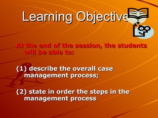 Learning Objectives At the end of the session, the students will be able to: (1) describe the overall case management process;  (2) state in order the steps in the management process 