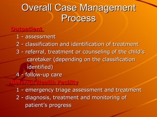 Overall Case Management Process Outpatient  1 - assessment 2 - classification and identification of treatment 3 - referral, treatment or counseling of the child’s  caretaker (depending on the classification  identified) 4 - follow-up care Referral Health Facility 1 - emergency triage assessment and treatment  2 - diagnosis, treatment and monitoring of  patient’s progress 
