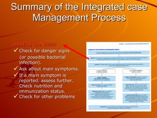 Summary of the Integrated case Management Process ASSESS the Child:   Check for danger signs  (or possible bacterial infection).  Ask about main symptoms.  If a main symptom is reported, assess further. Check nutrition and immunization status. Check for other problems  
