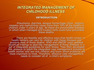 INTEGRATED MANAGEMENT OF CHILDHOOD ILLNESS INTRODUCTION Pneumonia, diarrhea, dengue hemorrhagic fever, malaria, measles and malnutrition cause more than 70% of the deaths in children under 5 years of age. All these are preventable diseases in which when managed and treated early could have prevented these deaths. There are feasible and effective ways that health worker in health centers can care for children with these illnesses and prevent most of these deaths. WHO and UNICEF used updated technical findings to describe management of these illnesses in a set of integrated guidelines for each illness. They then developed this protocol to teach the integrated case management process to health worker who see sick children and know which problems are most important to treat. Therefore, effective case management needs to consider all of  a child’s symptoms. 